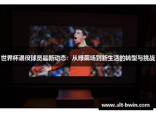 世界杯退役球员最新动态：从绿茵场到新生活的转型与挑战