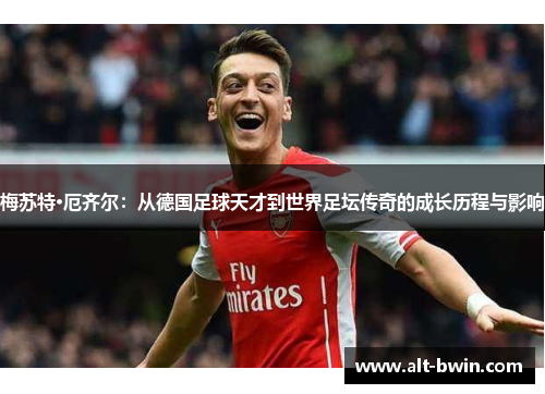 梅苏特·厄齐尔：从德国足球天才到世界足坛传奇的成长历程与影响