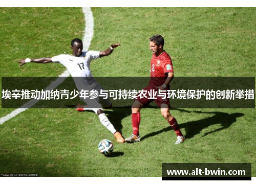 埃辛推动加纳青少年参与可持续农业与环境保护的创新举措
