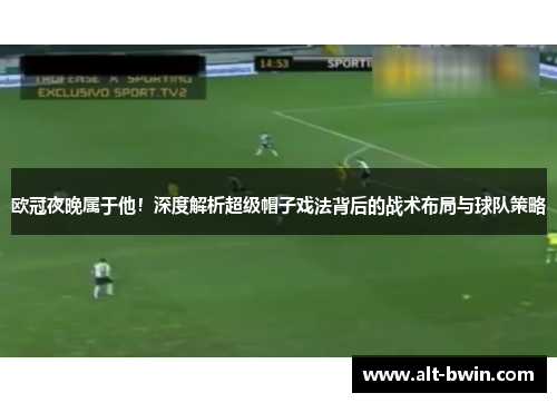 欧冠夜晚属于他！深度解析超级帽子戏法背后的战术布局与球队策略