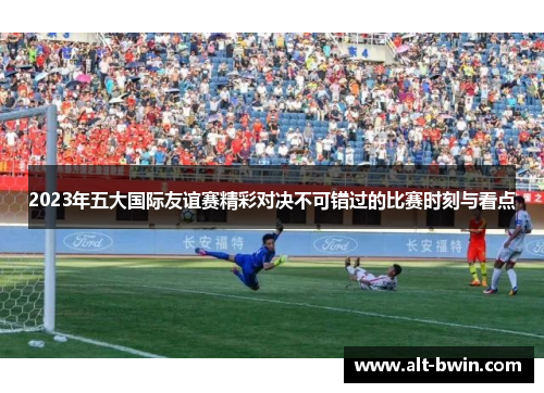 2023年五大国际友谊赛精彩对决不可错过的比赛时刻与看点