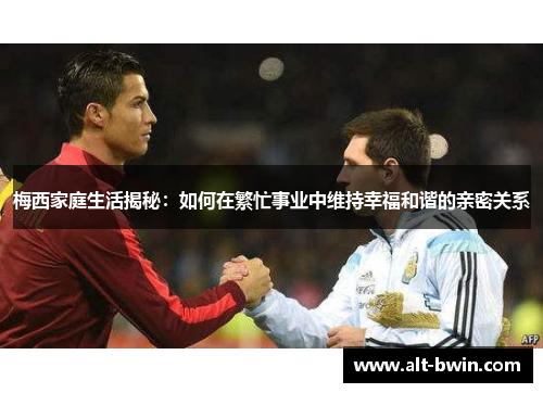 梅西家庭生活揭秘：如何在繁忙事业中维持幸福和谐的亲密关系
