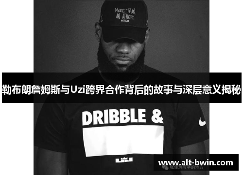 勒布朗詹姆斯与Uzi跨界合作背后的故事与深层意义揭秘