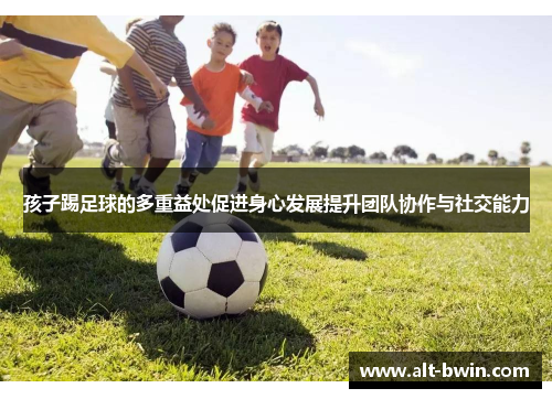 孩子踢足球的多重益处促进身心发展提升团队协作与社交能力