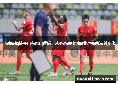 马德鲁加转会山东泰山背后：从心态调整到职业选择的深刻变化