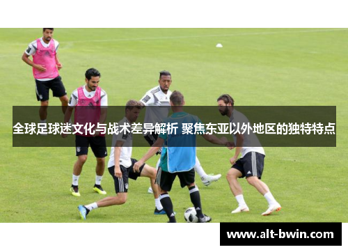 全球足球迷文化与战术差异解析 聚焦东亚以外地区的独特特点