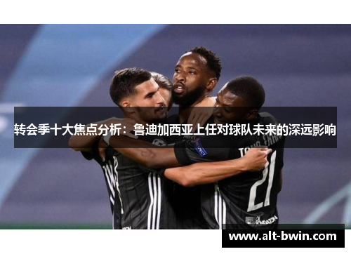转会季十大焦点分析：鲁迪加西亚上任对球队未来的深远影响